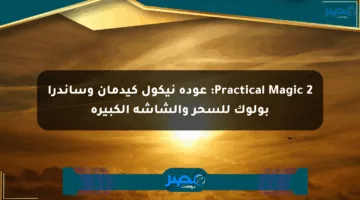 Practical Magic 2: عودة نيكول كيدمان وساندرا بولوك للسحر والشاشة الكبيرة
